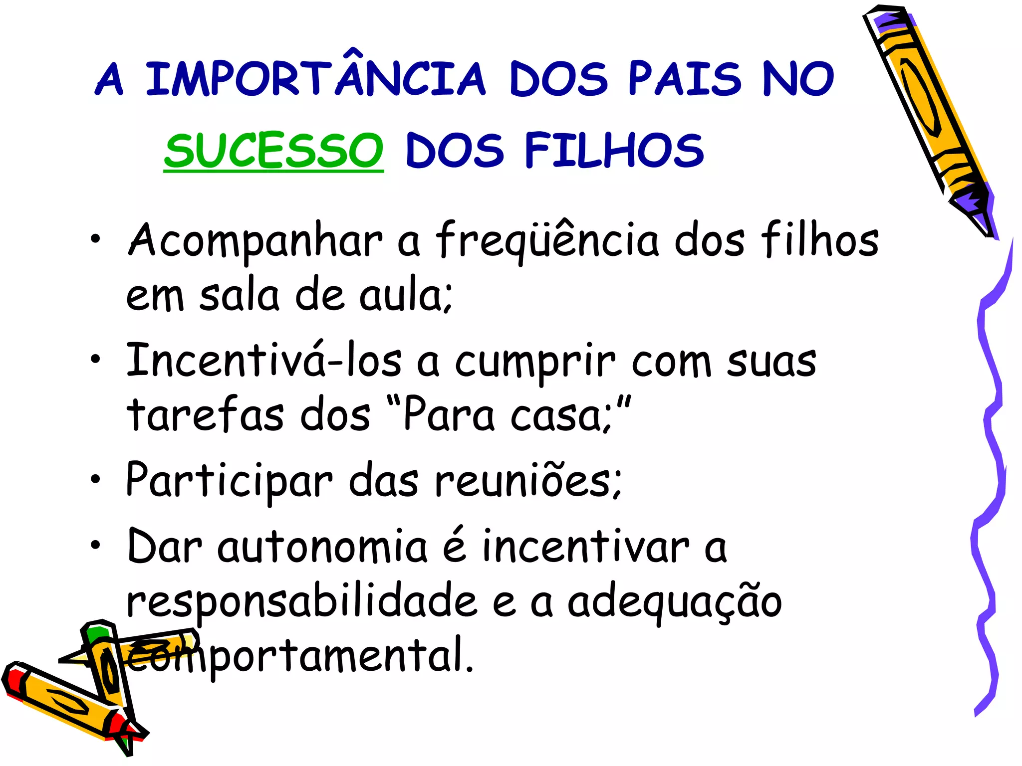 A IMPORTÂNCIA DOS PAIS NO  SUCESSO  DOS FILHOS     Acompanhar a freqüência dos filhos em sala de aula; Incentivá-los a cumprir com suas tarefas dos “Para casa;” Participar das reuniões; Dar autonomia é incentivar a responsabilidade e a adequação comportamental. 