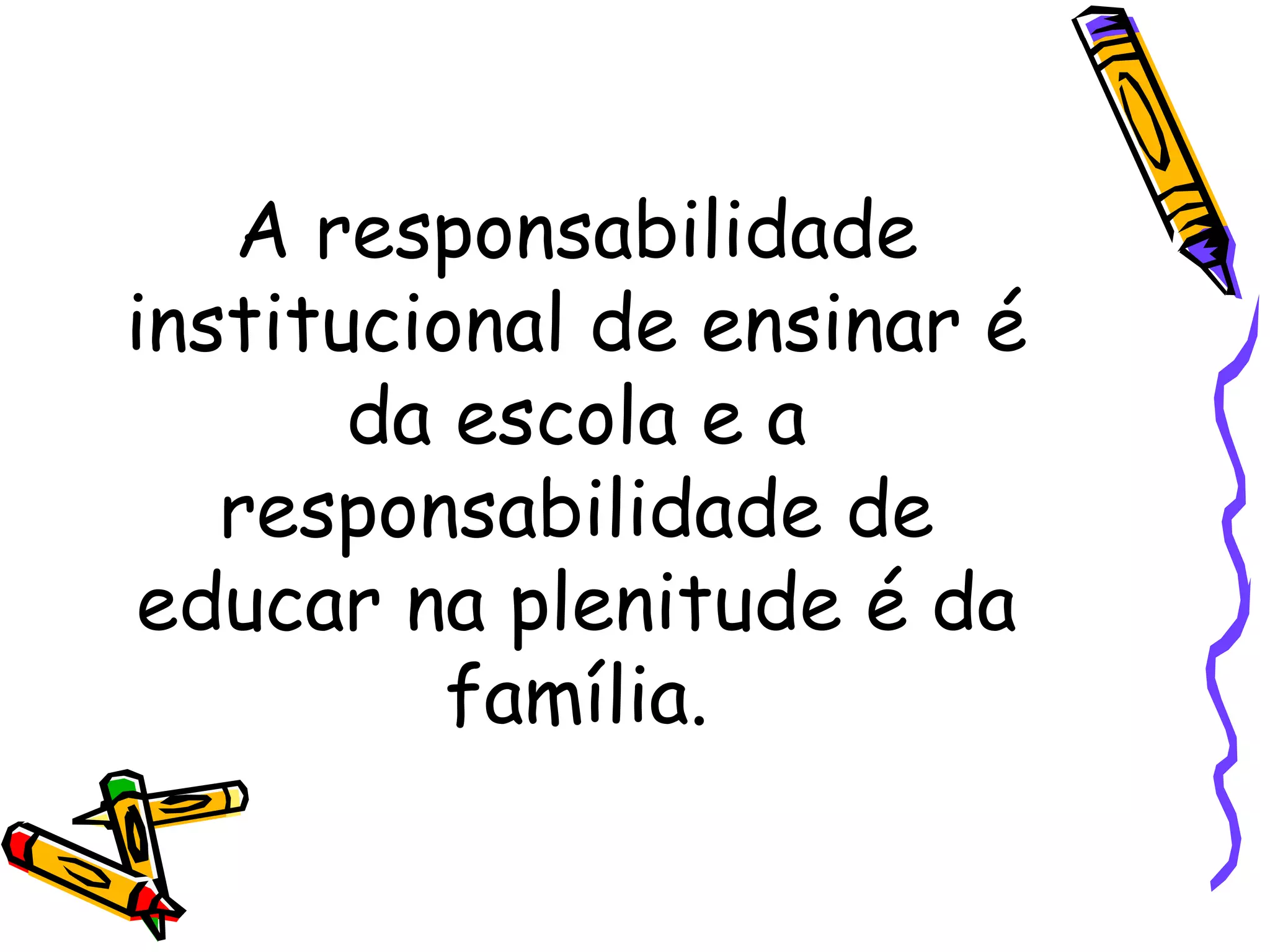 A responsabilidade institucional de ensinar é da escola e a responsabilidade de educar na plenitude é da família. 