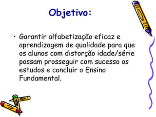 Objetivo: Garantir alfabetização eficaz e aprendizagem de qualidade para que os alunos com distorção idade/série possam prosseguir com sucesso os estudos e concluir o Ensino Fundamental. 
