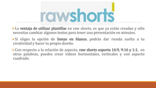 La ventaja de utilizar plantillas en raw shorts, es que ya están creadas y sólo
necesitas cambiar algunos textos para tener una presentación en minutos.
Si eliges la opción de lienzo en blanco, podrás dar rienda suelta a tu
creatividad y hacer tu propio diseño.
Con respecto a la relación de aspecto, raw shorts soporta 16:9, 9:16 y 1:1, en
otras palabras, puedes crear videos horizontales, verticales y con aspecto
cuadrado.
 