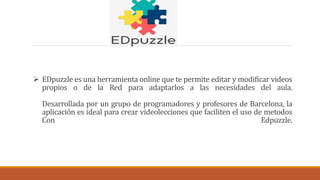  EDpuzzle es una herramienta online que te permite editar y modificar videos
propios o de la Red para adaptarlos a las necesidades del aula.
Desarrollada por un grupo de programadores y profesores de Barcelona, la
aplicación es ideal para crear videolecciones que faciliten el uso de metodos
Con Edpuzzle.
 