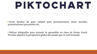 Crear diseños de gran calidad para presentaciones como murales,
presentaciones personales etc.
Utilizar infografías para resumir lo aprendido en clase de forma visual.
Permite adquirir la perspectiva global del asunto que se esté tratando.
 