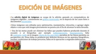 La edición digital de imágenes se ocupa de la edición apoyada en computadoras de
imágenes digitales , comúnmente un gráfico rasterizado, en la mayoría de los casos fotos o
documentos escaneados.
Estas imágenes son editadas para optimizarlas, manipularlas, retocarlas, o agregar algún
objeto o cosa que está imagen previamente no poseía con el fin de alcanzar la meta deseada.
 Una de las metas puede ser eliminar las fallas que pueden haberse producido durante el
escanéo o al fotografiar, por ejemplo sobreexposición, bajaexposición, falta
de contraste, ruido en la imagen, efecto de los ojos rojos, paradoja de las líneas paralelas en
perspectiva, etc. Estas fallas se producen por defectos técnicos en los aparatos fotográficos,
escáner, condiciones de trabajo precarias, fallas en la operación u originales defectuosos.
 