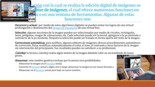 A la aplicación con la cual se realiza la edición digital de imágenes se
le llama editor de imágenes, el cual ofrece numerosas funciones en
un menú o en una ventana de herramientas. Algunas de estas
funciones son:
Oscurecer y aclarar: por medio de estos algoritmos digitales se pueden imitar los logros de una virtual
prolongación o disminución del tiempo de exposición de una virtual foto.
Selección: algunas secciones de la imagen pueden ser seleccionadas por medio de círculos, rectángulos,
lazos, polígonos, rangos de coloraciones, etc. Cada selección puede ser la inicial, agregarse a la ya existente o
sustraerse de la ya existente. Después la selección puede ser tratada en forma aparte del resto de la imagen.
Correcciones automáticas: para neófitos, algunos editores de imágenes ofrecen procedimientos automáticos
de corrección. Estos modifican automáticamente el color, el tono, el contraste y otros factores de la imagen
sin intervención del principiante. Sus resultados pueden no satisfacer a un profesional.
Colorkey: la técnica colorkey realza algún motivo de la imagen dándole color en un tranfondo de tonos
grises.
Almacenar: este nombre genérico incluye por lo menos tres posibilidades:
◦ Almacenar la imagen en el formato actual,
◦ Convertir el formato actual a algún otro y luego almacenar la imagen en ese nuevo formato o
◦ Almacenar en el formato actual pero bajo un nuevo nombre.
 