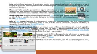 Rotar: por medio de la rotación de una imagen pueden ser corregidas leves fallas al hacer la imagen, ya sea al
fotografiar, escanear ó al crearla por medio del editor de imágenes. También pueden ser logrados algunos efectos
deseados en la imagen.
Planos: son folios virtuales que contienen algunos elementos de la imagen que el usuario desea mantener
separados del resto. Estos elementos se pueden estar distribuidos por sobre toda la imagen. Planos pueden ser
marcados visibles o invisibles, pueden ser antepuestos o postergados en relación a otros planos.
Informaciones EXIF: muestra las eventuales informaciones Exif incluidas en el archivo. Estas pueden ser en el caso
de fotos: fecha de creación, abertura del diafragma, tiempo de exposición, fabricante de la máquina fotográfica,
etc. Ver IPTC, Metadato.
Color: el color juega en la edición de imágenes un rol importante. Las cualidades del color de la imagen pueden
ser cambiadas con estas herramientas, como el tono, el matiz, valor o luminosidad, contraste simultáneo, la
saturación, el modelo de color (RGB, CMYK, HSV).
Modelo de color y profundidad del color: una imagen puede ser llevada al modelo de color deseado y posible:
Bitmap, tonos grises, colores indexados, dúplex, RGB, Lab y CMYK. Según el modelo de color se obtiene una
diferente profundidad de color. Se distingue según la profundidad de color entre color verdadero, Color de alta
resolución, color indexado, pero también entre tonos gises y blancoynegro.
Filtro: las imágenes pueden ser modificadas por medio de filtros. Estos pueden dar a la imagen un aspecto más
amarillento para envejecer la imagen, más brillante, pueden crear un relieve sobre la imagen o hacer aparecer
una fuente de luz o disminuir la nitidez de la imagen. Ver Plugin.
Efectos: se le puede dar a la imagen un efecto especial, como movimiento, vista tras un vidrio con gotas de lluvia,
tipo mosaico, etc.
 