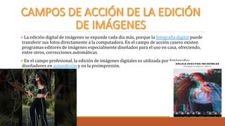 La edición digital de imágenes se expande cada día más, porque la fotografía digital puede
transferir sus fotos directamente a la computadora. En el campo de acción casero existen
programas editores de imágenes especialmente diseñados para el uso en casa, ofreciendo,
entre otros, correcciones automáticas.
En el campo profesional, la edición de imágenes digitales es utilizada por fotógrafos,
diseñadores en autoedición y en la preimpresión.
 