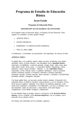 Programa de Estudio de Educación
Básica
Sexto Grado
Programa de Educación Física
DESCRIPCIÓN DE LOS BLOQUES DE CONTENIDO
En la Segunda Etapa de Educación Básica, el Programa del área Educación Física
organiza los contenidos en cuatro grandes bloques:
 APTITUD FÍSICA
 JUEGOS MOTRICES.
 EXPRESIÓN Y COMUNICACIÓN CORPORAL.
 VIDA AL AIRE LIBRE.
A continuación, se describirán las características más importantes de cada uno de ellos:
APTITUD FÍSICA
La aptitud física es la condición natural o innata que tiene un individuo para realizar
actividades físicas en forma eficiente; está determinada por la capacidad motora,
relacionada con habilidades y destrezas generales (atrapar, lanzar, saltar, trepar, girar,
rodar, reptar, escalar, trotar, correr, ...) y específicas (dribles, lanzamientos, voleos,
manchetas, saques, apoyos invertidos, volteretas,...) y las capacidades físicas,
relacionadas con las valencias físicas o cualidades fisiológicas, como la resistencia
aeróbica (resistencia general), la resistencia anaeróbica o potencia anaeróbica
(resistencia muscular, potencia muscular, fuerza muscular y velocidad) y ha flexibilidad
(movilidad articular y elongación muscular).
Una buena aptitud física, por una parte, permite mejorar mediante el desarrollo de la
capacidad motora, la eficiencia mecánica corporal general y, a la vez, fortalecer la base
de los procesos cognitivos aplicables en la solución de problemas planteados en las
demás áreas académicas y transferibles a la cotidianidad y, por otra, se constituye en el
más importante medio de conservación y mejoramiento de la salud integral,
conjuntamente con los hábitos de higiene y alimentación.
En esta Segunda Etapa se persigue afianzar y profundizar en las destrezas básicas
motoras e iniciar al alumno en las destrezas deportivas, a la vez continuar con el
desarrollo de sus valencias físicas.
Este bloque está conformado por los contenidos siguientes:
 