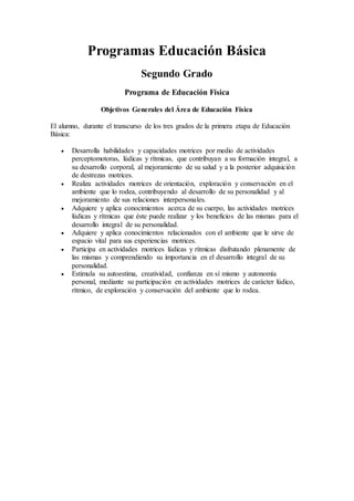 Programas Educación Básica
Segundo Grado
Programa de Educación Física
Objetivos Generales del Área de Educación Física
El alumno, durante el transcurso de los tres grados de la primera etapa de Educación
Básica:
 Desarrolla habilidades y capacidades motrices por medio de actividades
perceptomotoras, lúdicas y rítmicas, que contribuyan a su formación integral, a
su desarrollo corporal, al mejoramiento de su salud y a la posterior adquisición
de destrezas motrices.
 Realiza actividades motrices de orientación, exploración y conservación en el
ambiente que lo rodea, contribuyendo al desarrollo de su personalidad y al
mejoramiento de sus relaciones interpersonales.
 Adquiere y aplica conocimientos acerca de su cuerpo, las actividades motrices
lúdicas y rítmicas que éste puede realizar y los beneficios de las mismas para el
desarrollo integral de su personalidad.
 Adquiere y aplica conocimientos relacionados con el ambiente que le sirve de
espacio vital para sus experiencias motrices.
 Participa en actividades motrices lúdicas y rítmicas disfrutando plenamente de
las mismas y comprendiendo su importancia en el desarrollo integral de su
personalidad.
 Estimula su autoestima, creatividad, confianza en sí mismo y autonomía
personal, mediante su participación en actividades motrices de carácter lúdico,
rítmico, de exploración y conservación del ambiente que lo rodea.
 