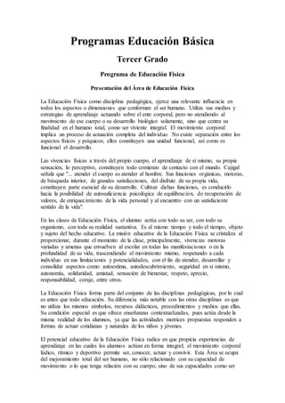 Programas Educación Básica
Tercer Grado
Programa de Educación Física
Presentación del Área de Educación Física
La Educación Física como disciplina pedagógica, ejerce una relevante influencia en
todos los aspectos o dimensiones que conforman el ser humano. Utiliza sus medios y
estrategias de aprendizaje actuando sobre el ente corporal, pero no atendiendo al
movimiento de ese cuerpo o su desarrollo biológico solamente, sino que centra su
finalidad en el humano total, como ser viviente integral. El movimiento corporal
implica un proceso de actuación completa del individuo. No existe separación entre los
aspectos físicos y psíquicos; ellos constituyen una unidad funcional, así como es
funcional el desarrollo.
Las vivencias físicas a través del propio cuerpo, el aprendizaje de sí mismo, su propia
sensación, lo perceptivo, constituyen todo comienzo de contacto con el mundo. Cajigal
señala que "... atender el cuerpo es atender al hombre. Sus funciones orgánicas, motoras,
de búsqueda interior, de grandes satisfacciones, del disfrute de su propia vida,
constituyen parte esencial de su desarrollo. Cultivar dichas funciones, es conducirlo
hacia la posibilidad de autosuficiencia psicológica de equilibración, de recuperación de
valores, de enriquecimiento de la vida personal y al encuentro con un satisfaciente
sentido de la vida".
En las clases de Educación Física, el alumno actúa con todo su ser, con todo su
organismo, con toda su realidad sustantiva. Es al mismo tiempo y todo el tiempo, objeto
y sujeto del hecho educativo. La misión educativa de la Educación Física se cristaliza al
proporcionar, durante el momento de la clase, principalmente, vivencias motoras
variadas y amenas que envuelven al escolar en todas las manifestaciones o en la
profundidad de su vida, trascendiendo el movimiento mismo, respetando a cada
individuo en sus limitaciones y potencialidades, con el fin de atender, desarrollar y
consolidar aspectos como: autoestima, autodescubrimiento, seguridad en sí mismo,
autonomía, solidaridad, amistad, sensación de bienestar, respeto, aprecio,
responsabilidad, coraje, entre otros.
La Educación Física forma parte del conjunto de las disciplinas pedagógicas, por lo cual
es antes que todo educación. Su diferencia más notable con las otras disciplinas es que
no utiliza los mismos símbolos, recursos didácticos, procedimientos y medios que ellas.
Su condición especial es que ofrece enseñanzas contextualizadas, pues actúa desde la
misma realidad de los alumnos, ya que las actividades motrices propuestas responden a
formas de actuar cotidianas y naturales de los niños y jóvenes.
El potencial educativo de la Educación Física radica en que propicia experiencias de
aprendizaje en las cuales los alumnos actúan en forma integral; el movimiento corporal
lúdico, rítmico y deportivo permite ser, conocer, actuar y convivir. Esta Área se ocupa
del mejoramiento total del ser humano, no sólo relacionado con su capacidad de
movimiento o lo que tenga relación con su cuerpo, sino de sus capacidades como ser
 