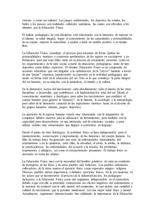 viviente y como ser cultural. Los juegos tradicionales, los deportes, las rondas, los
bailes y los paseos, son realidades culturales auténticas, las cuales son ofrecidas a los
alumnos por la Educación Física.
El énfasis pedagógico de esta disciplina está relacionado con la intención de mejorar en
el alumno su salud integral, lograr el conocimiento de las capacidades y potencialidades
de su cuerpo, mejorar la autoestima y ayudar a darle un sentido positivo a su tiempo
libre.
La Educación Física, constituye el proceso para encauzar de forma óptima las
potencialidades motrices y corpóreas aprehensivas de los sujetos en crecimiento y en
formación, para que sean útiles tanto en su proceso de crecimiento personal, como en
los requerimientos de la vida social, a partir de situaciones pedagógicas, tanto de tipo
deportivo como lúdico expresivo. El término Educación Física es un compendio de
acciones educativas que van dirigidas a la optimización de la "physis" humana a través
de una "praxis" corpórea, manifestando su expresión en la actividad pedagógica que
incide en forma total en la educación del ser. Esto es lo que constituye la parte integral
del ser humano, en su relación con la naturaleza, el mundo y la cultura.
En la dimensión acerca del movimiento cabe absolutamente todo el interés de las otras
disciplinas a desarrollar, que contribuyen a la fundamentación total del ser. Desde el
conocimiento anatómico y fisiológico para saber los movimientos que establece el
cuerpo humano para generar la "dynamis"; de la historia, la sociología y la antropología,
para saber de la dimensión corporal de las expresiones motrices hasta en el devenir de
los grupos humanos (danzas, juegos, deportes).
La aparición de la especie humana estaría muy relacionada con la adquisición de
complejos hábitos motores para la utilización de herramientas; pero también con la
capacidad para desenvolverse en una intrincada red de relaciones sociales, y para
utilizar señales muy estructuradas que lleguen a convertirse en lenguaje.
Desde el punto de vista fisiológico, la actividad física se hace indispensable para el
mantenimiento, conservación y mejoramiento de las funciones del cuerpo humano. La
falta de trabajo físico ha generado una serie de enfermedades denominadas del
sedentarismo o de la opulencia; entre ellas, la obesidad, el estrés, la artritis, la diabetes,
la arteriosclerosis, las enfermedades del corazón y la tensión, los problemas
respiratorios y alérgicos, así como el envejecimiento prematuro. El trabajo físico es
necesario en todas las edades.
La Educación Física nace con la necesidad del hombre primitivo de estar en condición
de protegerse de las fieras y de otros pueblos más belicosos. Los pueblos sedentarios
cultivadores de la tierra usaron el ejercicio físico como expresión mágico- religiosa.
Diversos pueblos dieron importancia a distintos ejercicios físicos. En la era moderna, en
los países que se incorporaron al proceso de la industrialización, los pedagogos
incluyeron a la Educación Física como una asignatura indispensable en el curriculum,
debido a que con ella se pretendió contrarrestar los efectos negativos del sedentarismo y
la ausencia de contacto con la vida natural del campesino, la cual incluía una cantidad y
calidad de movimiento que le permitía mantenerse con una mejor salud física y mental.
Actualmente, organismos internacionales han enfatizado la importancia de la Educación
 