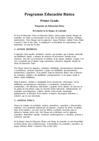 Programas Educación Básica
Primer Grado
Programa de Educación Física
Descripción de los bloques de contenido
El Área de Educación Física en Educación Básica, abarca cuatro grandes bloques de
contenido, los cuales se corresponden con los tipos de actividades motrices señalados
anteriormente. Estos bloques son los siguientes: Juegos Motrices, Aptitud Física, Ritmo
Corporal y Vida al Aire Libre. A continuación se describirán las características más
importantes de cada uno de ellos.
1.- JUEGOS MOTRICES:
Comprende todas aquellas actividades motrices que permiten que el alumno desarrolle
sus habilidades innatas y adquiera las destrezas de movimiento basadas en las
anteriores, todo ello con el propósito de disfrutar de las mismas mediante el juego. Con
esto, se pretende que el alumno tenga experiencias educativas integrales durante las
clases de Educación Física.
Este bloque abarca los siguientes contenidos: habilidades perceptomotoras kinestésicas
y coordinativas, destrezas deportivas y juegos con habilidades perceptomotoras,
predeportivos y deportivos. En la primera etapa de Educación Básica sólo se iniciarán
los contenidos referidos a las habilidades perceptomotoras y a los juegos donde se
utilicen dichas habilidades.
Dada la inmensa variedad y complejidad de los movimientos relacionados con las
habilidades perceptomotoras kinestésicas y coordinativas oculomanuales y
oculopodales, y las diferencias individuales y grupales de los alumnos de cada uno de
los grados de esta primera etapa, los docentes deben seleccionar cuidadosamente los
contenidos procedimentales a utilizar durante el año escolar, aumentando
paulatinamente la dificultad de los mismos en función del progreso individual y
colectivo que se vaya detectando.
2.- APTITUD FÍSICA:
Abarca un conjunto de actividades motrices sistemáticas, específicas y direccionadas,
realizadas con el propósito fundamental de mantener y mejorar los niveles de aptitud
física de los alumnos, así como crear los hábitos y actitudes necesarias para su
utilización durante toda la vida. Este bloque está conformado por los siguientes
contenidos: flexibilidad articular, resistencia cardiorespiratoria y velocidad, potencia y
resistencia muscular.
En la primera etapa de Educación Básica este bloque de contenido no será desarrollado
en forma directa, pero si indirectamente, al desarrollarse los contenidos específicos de
Juegos Motrices, Ritmo Corporal y Vida al Aire Libre.
 