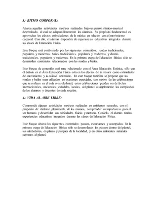 3.- RITMO CORPORAL:
Abarca aquellas actividades motrices realizadas bajo un patrón rítmico-musical
determinado, al cual se adaptan libremente los alumnos. Su propósito fundamental es
aprovechar los efectos estimuladores de la música en relación con el movimiento
corporal. Con ello, el alumno dispondrá de experiencias educativas integrales durante
las clases de Educación Física.
Este bloque está conformado por los siguientes contenidos: rondas tradicionales,
populares y modernas, bailes tradicionales, populares y modernos, y danzas
tradicionales, populares y modernas. En la primera etapa de Educación Básica sólo se
desarrollan contenidos relacionados con las rondas y bailes.
Este bloque de contenido está muy relacionado con el Área Educación Estética, sólo que
el énfasis en el Área Educación Física está en los efectos de la música como estimulador
del movimiento y la calidad del mismo. En este bloque también se propone que las
rondas y bailes sean utilizados en ocasiones especiales, con motivo de las celebraciones
que se realizan en el aula o en el plantel; estas celebraciones pueden ser de fechas
internacionales, nacionales, estadales, locales, del plantel o simplemente los cumpleaños
de los alumnos y docentes de cada sección.
4.- VIDA AL AIRE LIBRE:
Comprende algunas actividades motrices realizadas en ambientes naturales, con el
propósito de: disfrutar plenamente de los mismos, comprender su importancia para el
ser humano y desarrollar sus habilidades físicas y motoras. Con ello, el alumno tendrá
experiencias educativas integrales durante las clases de Educación Física.
Este bloque abarca los siguientes contenidos: paseos, excursiones y acampadas. En la
primera etapa de Educación Básica sólo se desarrollarán los paseos dentro del plantel,
sus alrededores, en plazas y parques de la localidad, y en otros ambientes naturales
cercanos al plantel.
 