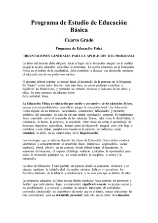 Programa de Estudio de Educación
Básica
Cuarto Grado
Programa de Educación Física
ORIENTACIONES GENERALES PARA LA APLICACIÓN DEL PROGRAMA
La labor del docente debe dirigirse hacia el logro de la formación integral en la medida
en que la acción educativa específica lo determina. La acción educativa de la Educación
Física en el ámbito de la escolaridad, debe contribuir a alcanzar ese desarrollo mediante
el adecuado uso de sus poderosos medios.
El docente deberá orientar su trabajo hacia el desarrollo de la persona sin la búsqueda
del "mejor" como única función; sino más bien, en cómo podemos contribuir a
equilibrar las limitaciones y potenciar las virtudes de todos y cada uno de los niños y
niñas. Se trata entonces de educara través
de la actividad física.
La Educación Física es educación por medio y con motivo de los ejercicios físicos,
porque con sus posibilidades específicas integra la educación total. Una Educación
Física alejada de los intereses, necesidades, condiciones individuales y momento
evolutivo del educando, no pasa de ser una simple ejercitación corporal. El rendimiento
físico entendido como el desarrollo de las valencias físicas, tales como la flexibilidad, la
resistencia, la fuerza, la potencia, la velocidad, entre otras; así como el aprendizaje de
destrezas deportivas específicas, forman parte del desarrollo integral, pero sólo llega a
contribuir a este último cuando está basado en la atención del individuo como
totalidad; es decir, en las dimensiones de lo biopsicosocial.
Las estrategias que se utilicen durante las clases de Educación Física deben conducir
sistemática y conscientemente al desarrollo físico, intelectual, cognoscitivo, social,
espiritual, moral, afectivo en un contexto donde deberá reinar el entusiasmo, la
sensación de bienestar, el respeto, el diálogo solidario y afectivo, la oportunidad para
todos, la recreación participativa, así como también la disciplina, el orden y la
orientación.
La clase de Educación Física permite un espacio donde se conozcan, vivencien y se
ejerzan, mediante la multiplicidad de medios motrices lúdicos y recreativos, los
derechos humanos de la infancia y adolescencia y no sólo para que se hablen de ellos.
La propuesta educativa del área en este diseño curricular base consiste en promover y
facilitar que cada alumno llegue a comprender significativamente su propio cuerpo y
sus posibilidades y a conocer y dominar un número importante de actividades
corporales (incluyendo las deportivas) de modo que en el futuro, pueda seleccionar las
más convenientes para su desarrollo personal, todo ello en un marco de educación
 