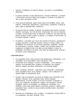  Apreciar el rendimiento de todos los alumnos, de acuerdo a sus posibilidades
individuales.
 La práctica deportiva en clase debe incentivar el propio rendimiento, su aumento
y conservación, para que el placer por el primero se convierta en un hábito de
vida, ya fuera del contexto escolar.
 Crear tareas de rendimiento grupa) donde, aparte de la habilidad motriz, exista
reflexión, colaboración, planeamiento y perseverancia. permitiendo el aporte de
todos, según su capacidad física e intelectual.
 No pasar por alto las actitudes de agresión que puedan surgir durante la práctica
deportiva o del juego, con el fin de invitar al autocontrol sin el uso de vejaciones
o castigos. Se trata de aprovechar las situaciones conflictivas que surjan para una
función formativa donde se analice la situación y se entienda lo inconveniente de
la conducta impropia o violenta.
 En definitiva, se pretende que a través de la práctica de destrezas y participación
en juegos deportivos, el educando aprenda a conocer su cuerpo y utilizar sus
posibilidades de movimiento de una forma responsable, ayudándole a adquirir
los conocimientos, destrezas, actitudes y hábitos que le permitan mejorar sus
condiciones de calidad de vida y de salud, así como disfrutar y valorar las
posibilidades del ámbito de lo motriz cono medio de enriquecimiento personal y
de relación social e interpersonal.
Capacidades físicas
 Las capacidades físicas de las personas están genéticamente determinadas y son
susceptibles de ser desarrolladas a través del ejercicio físico.
 El desarrollo de la resistencia, la fuerza, la flexibilidad..., como elementos o
valencias de la capacidad física, aseguran en el individuo una condición
funcional orgánica que influye directamente en su bienestar integral.
 Utilice actividades motivantes y placenteras para el desarrollo y mejoramiento
de las capacidades físicas de sus alumnas o alumnos. Evite la utilización de
métodos rígidos de entrenamiento físico.
 El grado y tipo de ejercitación que servirá de estimulo para el desarrollo de los
diferentes elementos de las capacidades físicas deberá responder
cuidadosamente al estado evolutivo en el cual se encuentre el educando: es
decir, a sus condiciones de maduración orgánica, ósea, hormonal, músculo-
esquelética, inclusive la psicológica. La estimulación a destiempo y no
dosificado en las cargas, puede impedir el desarrollo armonioso y óptimo de las
capacidades físicas y podría ser causa de daños morfofuncionales irreversibles
en el ser humano.
 Recuerde que el rendimiento tísico es relativo: “el rendimiento del más débil no
es el rendimiento más débil” (Seybold, 1976).
 