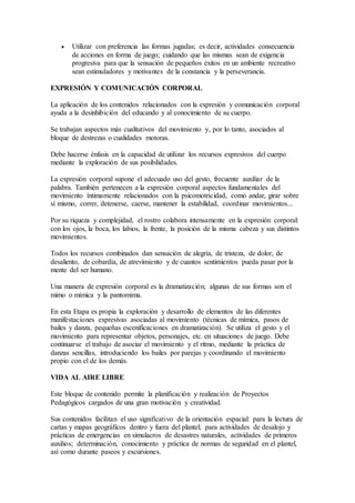  Utilizar con preferencia las formas jugadas; es decir, actividades consecuencia
de acciones en forma de juego; cuidando que las mismas sean de exigencia
progresiva para que la sensación de pequeños éxitos en un ambiente recreativo
sean estimuladores y motivantes de la constancia y la perseverancia.
EXPRESIÓN Y COMUNICACIÓN CORPORAL
La aplicación de los contenidos relacionados con la expresión y comunicación corporal
ayuda a la desinhibición del educando y al conocimiento de su cuerpo.
Se trabajan aspectos más cualitativos del movimiento y, por lo tanto, asociados al
bloque de destrezas o cualidades motoras.
Debe hacerse énfasis en la capacidad de utilizar los recursos expresivos del cuerpo
mediante la exploración de sus posibilidades.
La expresión corporal supone el adecuado uso del gesto, frecuente auxiliar de la
palabra. También pertenecen a la expresión corporal aspectos fundamentales del
movimiento íntimamente relacionados con la psicomotricidad, como andar, girar sobre
sí mismo, correr, detenerse, caerse, mantener la estabilidad, coordinar movimientos...
Por su riqueza y complejidad, el rostro colabora intensamente en la expresión corporal:
con los ojos, la boca, los labios, la frente, la posición de la misma cabeza y sus distintos
movimientos.
Todos los recursos combinados dan sensación de alegría, de tristeza, de dolor, de
desaliento, de cobardía, de atrevimiento y de cuantos sentimientos pueda pasar por la
mente del ser humano.
Una manera de expresión corporal es la dramatización; algunas de sus formas son el
mimo o mímica y la pantomima.
En esta Etapa es propia la exploración y desarrollo de elementos de las diferentes
manifestaciones expresivas asociadas al movimiento (técnicas de mímica, pasos de
bailes y danza, pequeñas escenificaciones en dramatización). Se utiliza el gesto y el
movimiento para representar objetos, personajes, etc. en situaciones de juego. Debe
continuarse el trabajo de asociar el movimiento y el ritmo, mediante la práctica de
danzas sencillas, introduciendo los bailes por parejas y coordinando el movimiento
propio con el de los demás.
VIDA AL AIRE LIBRE
Este bloque de contenido permite la planificación y realización de Proyectos
Pedagógicos cargados de una gran motivación y creatividad.
Sus contenidos facilitan el uso significativo de la orientación espacial: para la lectura de
cartas y mapas geográficos dentro y fuera del plantel; para actividades de desalojo y
prácticas de emergencias en simulacros de desastres naturales, actividades de primeros
auxilios; determinación, conocimiento y práctica de normas de seguridad en el plantel,
así como durante paseos y excursiones.
 