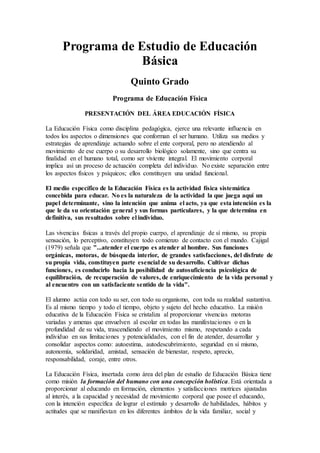 Programa de Estudio de Educación
Básica
Quinto Grado
Programa de Educación Física
PRESENTACIÓN DEL ÁREA EDUCACIÓN FÍSICA
La Educación Física como disciplina pedagógica, ejerce una relevante influencia en
todos los aspectos o dimensiones que conforman el ser humano. Utiliza sus medios y
estrategias de aprendizaje actuando sobre el ente corporal, pero no atendiendo al
movimiento de ese cuerpo o su desarrollo biológico solamente, sino que centra su
finalidad en el humano total, como ser viviente integral. El movimiento corporal
implica así un proceso de actuación completa del individuo. No existe separación entre
los aspectos físicos y psíquicos; ellos constituyen una unidad funcional.
El medio específico de la Educación Física es la actividad física sistemática
concebida para educar. No es la naturaleza de la actividad la que juega aquí un
papel determinante, sino la intención que anima el acto, ya que esta intención es la
que le da su orientación general y sus formas particulares, y la que determina en
definitiva, sus resultados sobre el individuo.
Las vivencias físicas a través del propio cuerpo, el aprendizaje de sí mismo, su propia
sensación, lo perceptivo, constituyen todo comienzo de contacto con el mundo. Cajigal
(1979) señala que "...atender el cuerpo es atender al hombre. Sus funciones
orgánicas, motoras, de búsqueda interior, de grandes satisfacciones, del disfrute de
su propia vida, constituyen parte esencial de su desarrollo. Cultivar dichas
funciones, es conducirlo hacia la posibilidad de autosuficiencia psicológica de
equilibración, de recuperación de valores, de enriquecimiento de la vida personal y
al encuentro con un satisfaciente sentido de la vida".
El alumno actúa con todo su ser, con todo su organismo, con toda su realidad sustantiva.
Es al mismo tiempo y todo el tiempo, objeto y sujeto del hecho educativo. La misión
educativa de la Educación Física se cristaliza al proporcionar vivencias motoras
variadas y amenas que envuelven al escolar en todas las manifestaciones o en la
profundidad de su vida, trascendiendo el movimiento mismo, respetando a cada
individuo en sus limitaciones y potencialidades, con el fin de atender, desarrollar y
consolidar aspectos como: autoestima, autodescubrimiento, seguridad en sí mismo,
autonomía, solidaridad, amistad, sensación de bienestar, respeto, aprecio,
responsabilidad, coraje, entre otros.
La Educación Física, insertada como área del plan de estudio de Educación Básica tiene
como misión la formación del humano con una concepción holística. Está orientada a
proporcionar al educando en formación, elementos y satisfacciones motrices ajustadas
al interés, a la capacidad y necesidad de movimiento corporal que posee el educando,
con la intención específica de lograr el estímulo y desarrollo de habilidades, hábitos y
actitudes que se manifiestan en los diferentes ámbitos de la vida familiar, social y
 