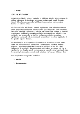  Danza.
VIDA AL AIRE LIBRE
Comprende actividades motrices realizadas en ambientes naturales, con el propósito de
disfrutar plenamente de los mismos, comprender su importancia para la formación
integral del ser humano, desarrollar habilidades físicas, motoras y acercar más al
hombre a su ambiente natural.
La educación al aire libre tiende a aminorar la prevalencia de lo abstracto de nuestras
clases; proporciona aprendizajes contextualizados; por consiguiente, toma al área más
interesante, manejable, estimulante y aplicable. De la experiencia personal en el campo
se abre mayor posibilidad a una mejor asimilación de conocimientos utilizables. Las
actividades que se desarrollan al aire libre producen un verdadero aprendizaje
significativo acerca de la vida en comunidad, la naturaleza y los valores espirituales de
los “grandes espacios abiertos”.
La intencionalidad de los contenidos de este bloque es la de inducir a que el alumno
asuma una actitud de respeto, conservación y mantenimiento del medio ambiente;
descubra y aprenda en conjunto los aportes de las actividades al aire libre como
facilitadoras de aprendizajes interrelacionados que requieren un contacto más vital y
significativo con el medio natural, a objeto de que el educando valore la actividad física,
la recreación, la interacción personal con la naturaleza y el buen uso del tiempo libre.
Este bloque abarca los siguientes contenidos:
 Paseos.
 Excursionismo.
 