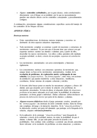  Algunos contenidos actitudinales, por su gran alcance, están correlacionados
directamente con el bloque en su totalidad, por lo que no necesariamente
guardan una relación directa con los contenidos conceptuales y procedimentales
contiguos.
A continuación, presentamos algunas consideraciones específicas acerca del manejo de
los contenidos de los bloques del área:
APTITUD FÍSICA
Destrezas motoras
 Evitar especializaciones de destrezas motoras tempranas y excesivas en
detrimento de otros aspectos educativos importantes.
 Todo movimiento complejo se construye a partir de reacciones y estructuras de
movimientos anteriores. Es por esto que el docente tiene que conocer con qué
esquemas motrices cuentan sus alumnos o alumnas para, a partir de ellos,
desarrollar los nuevos movimientos. Los niños y niñas aprenden sólo mediante
su propia actividad; es decir, a través de sus propios esquemas de asimilación
motriz.
 Los movimientos automatizados son actos estereotipados y funcionan
rígidamente.
 Los conocimientos motrices son estructuras operativas de movimiento que,
aunque tienen su base en los movimientos automatizados, resultan de la
resolución de problemas, de exploración motriz en búsqueda de una
solución. Los juegos motrices, “las formas jugadas”, entre otros, son acciones
de asimilación que pueden transferirse a otras situaciones, modificarse,
coordinarse, formar sistemas de conjunto coherente y móviles.
 El docente debe buscar poner en marcha los mecanismos psíquicos y físicos del
alumno para que encuentre por sí mismo la solución a los problemas de
movimiento presentados. Se trata de ubicar al educando dentro de situaciones-
problema en un marco adecuado en el cual existe la posibilidad de soluciones
particulares en forma grupal o individual. Dichas soluciones deben involucrar un
proceso de elaboración interior por parte de los alumnos y alumnas.
 Algunos recursos didácticos: desde el juego puramente creativo, pasando por
las “formas jugadas”, las destrezas de cierto contenido técnico, hasta las formas
más complejas del juego y la iniciación deportiva. En la “situación-problema”,
la elaboración creativa por parte del alumnado que participa en la búsqueda de la
solución, adquiere relevancia formativa.
 En la aplicación de la estrategia “situación-problema” para búsqueda de
soluciones a través de la actividad motora, no existe la posibilidad de que el
alumno o alumna falle, ya que cada quien procede de acuerdo a sus
posibilidades. Este continuo éxito contribuye a construir una elevada autoestima;
factor relevante en la resolución de problemas en otras situaciones y contextos.
 