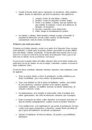  Cuando el docente diseñe nuevas experiencias de movimiento, debe considerar
algunos factores de importancia que harán la experiencia más significativa:
1. Asegurar el éxito de cada alumno o alumna.
2. Involucre a todos los educandos al mismo tiempo.
3. Motive a sus alumnos o alumnas para que exploren una
gran cantidad de soluciones a través de la utilización de
elementos de movimiento.
4. Sea claro y específico en las instrucciones.
5. Utilice siempre la retroalimentación positiva.
 Los alumnos y alumnas deben aprender a trabajar en grupo y desarrollar la
capacidad de elaboración con una actitud creadora. Se debe fomentar
constantemente todas las formas de trabajo grupal.
El deporte como medio para educar
El deporte en el ámbito educativo escolar es un medio de la Educación Física con gran
poder motivador y variada gama de acciones motrices que podrían ser de gran utilidad
para cada alumno o alumna en particular. El docente debe tener presente que el juego
deportivo o el deporte como tal no son las metas de la Educación Física y que su uso
debe estar en sintonía con las posibilidades individuales.
Es por eso que su manejo dentro del ámbito educativo debe ser de mucha cautela para
poder hacer uso de sus virtudes sin caer en relegar y subestimar a quienes no poseen el
mejor rendimiento físico.
Se trata de ofrecer actividades utilizando elementos deportivos, bajo condiciones como
las siguientes:
 Tener un carácter abierto; es decir, la participación no debe establecerse por
niveles de habilidad, sexo u otros criterios de discriminación.
 Tener como finalidad no sólo la mejora de habilidades motrices, sino también
las otras intenciones educativas presentes en los objetivos generales
(capacidades cognitivas, de equilibrio personal, de relación interpersonal, de
actuación e inserción social).
 Los planteamientos de la actividad no deben incidir sobre el resultado de la
misma (ganar/perder), sino sobre las intenciones educativas que se persiguen.
 Evitar la promoción de valores y élites deportivas en el contexto de la clase sin
dejar de estimular pedagógicamente a quienes posean un dominio destacado.
 Crear modificaciones en la reglamentación que permita la participación de todos
y todas en los juegos predeportivos y deportivos, creando formas de trabajo tal
que el aporte del rendimiento de cada uno sea importante.
 Apreciar el rendimiento de todos los alumnos, de acuerdo a sus posibilidades
individuales.
 