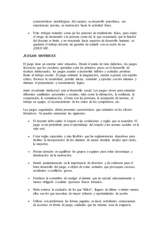 (características morfológicas del cuerpo), su desarrollo psicofísico, sus
experiencias previas, su motivación hacia la actividad física.
 Evite trabajar teniendo como eje los patrones de rendimiento físico, pues existe
el riesgo de desatender a la persona como tal, lo que ocasionaría que la función
del docente se limite y no trascienda hacia aspectos de desarrollo humano; se
quedaría el trabajo docente sin garantía de cumplir con su razón de ser
¡EDUCAR!.
JUEGOS MOTRICES
El juego tiene un enorme valor educativo. Desde el punto de vista didáctico, los juegos
favorecen que los escolares aprendan a dar los primeros pasos en el desarrollo de
técnicas intelectuales; los juegos ayudan a desarrollar hábitos y actitudes positivas
frente al trabajo escolar. El juego estimula la imaginación, enseña a pensar con espíritu
crítico, favorece la creatividad; permite iniciar, estimular y ejercitar con los alumnos y
alumnas el pensamiento y razonamiento lógico.
Junto al estímulo intelectual está el desarrollo social. Los juegos sirven para estimular
diferentes cualidades personales y sociales, tales como la afirmación, la confianza, la
cooperación, la comunicación, el trato con las personas, la aceptación de normas, el
trabajo en equipo, el reconocimiento de los éxitos de los compañeros, etc.
Los juegos organizados deben presentar características que redunden en los efectos
formativos. Se pueden mencionar las siguientes:
 El docente debe cuidar el respeto a las condiciones y reglas que se acuerden. El
juego es un preámbulo para el aprendizaje del respeto a las normas sociales en la
vida real.
 Crear reglas especiales y más flexibles que las reglamentarias deportivas para
facilitar la incorporación de los alumnos de menor dominio técnico (por cierto,
la mayoría).
 Prestar atención en equilibrar los grupos o equipos para evitar desventajas y
disminución de la motivación.
 Insistir paulatinamente en la importancia de divertirse y de colaborar para el
buen desarrollo del juego, a objeto de evitar actitudes que provoquen excesos,
accidentes o conflictos graves.
 Erradicar la costumbre de castigar al alumno que no ejecute adecuadamente y
menos obligarlo a realizar ejercicios físicos forzados.
 Debe evitarse la exclusión de los que "fallen", lleguen de último o rindan menos;
ellos son los que necesitan de mayor refuerzo y oportunidades de acción.
 Utilizar con preferencia las formas jugadas; es decir, actividades consecuencia
de acciones en forma de juego, cuidando que las mismas sean de exigencia
 