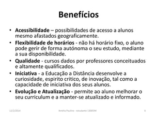 Benefícios 
• Acessibilidade – possibilidades de acesso a alunos 
mesmo afastados geograficamente. 
• Flexibilidade de horários - não há horário fixo, o aluno 
pode gerir de forma autónoma o seu estudo, mediante 
a sua disponibilidade. 
• Qualidade - cursos dados por professores conceituados 
e altamente qualificados. 
• Iniciativa - a Educação a Distância desenvolve a 
curiosidade, espirito critico, de inovação, tal como a 
capacidade de iniciativa dos seus alunos. 
• Evolução e Atualização - permite ao aluno melhorar o 
seu curriculum e a manter-se atualizado e informado. 
12/2/2014 Amélia Paulino - estudante 1300594 6 
 