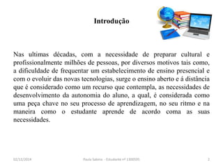 Introdução 
Nas ultimas décadas, com a necessidade de preparar cultural e 
profissionalmente milhões de pessoas, por diversos motivos tais como, 
a dificuldade de frequentar um estabelecimento de ensino presencial e 
com o evoluir das novas tecnologias, surge o ensino aberto e á distância 
que é considerado como um recurso que contempla, as necessidades de 
desenvolvimento da autonomia do aluno, a qual, é considerada como 
uma peça chave no seu processo de aprendizagem, no seu ritmo e na 
maneira como o estudante aprende de acordo coma as suas 
necessidades. 
02/12/2014 Paula Sabino - Estudante nº 1300595 2 
 