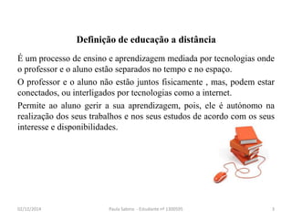 Definição de educação a distância 
É um processo de ensino e aprendizagem mediada por tecnologias onde 
o professor e o aluno estão separados no tempo e no espaço. 
O professor e o aluno não estão juntos fisicamente , mas, podem estar 
conectados, ou interligados por tecnologias como a internet. 
Permite ao aluno gerir a sua aprendizagem, pois, ele é autónomo na 
realização dos seus trabalhos e nos seus estudos de acordo com os seus 
interesse e disponibilidades. 
02/12/2014 Paula Sabino - Estudante nº 1300595 3 
 