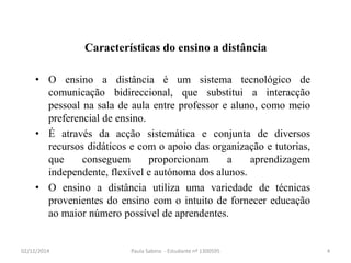 Características do ensino a distância 
• O ensino a distância é um sistema tecnológico de 
comunicação bidireccional, que substitui a interacção 
pessoal na sala de aula entre professor e aluno, como meio 
preferencial de ensino. 
• É através da acção sistemática e conjunta de diversos 
recursos didáticos e com o apoio das organização e tutorias, 
que conseguem proporcionam a aprendizagem 
independente, flexível e autónoma dos alunos. 
• O ensino a distância utiliza uma variedade de técnicas 
provenientes do ensino com o intuito de fornecer educação 
ao maior número possível de aprendentes. 
02/12/2014 Paula Sabino - Estudante nº 1300595 4 
 