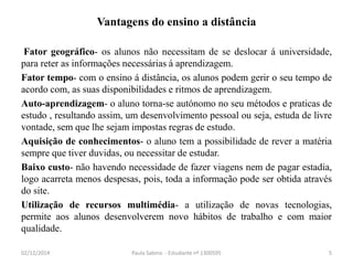 Vantagens do ensino a distância 
Fator geográfico- os alunos não necessitam de se deslocar á universidade, 
para reter as informações necessárias á aprendizagem. 
Fator tempo- com o ensino á distância, os alunos podem gerir o seu tempo de 
acordo com, as suas disponibilidades e ritmos de aprendizagem. 
Auto-aprendizagem- o aluno torna-se autónomo no seu métodos e praticas de 
estudo , resultando assim, um desenvolvimento pessoal ou seja, estuda de livre 
vontade, sem que lhe sejam impostas regras de estudo. 
Aquisição de conhecimentos- o aluno tem a possibilidade de rever a matéria 
sempre que tiver duvidas, ou necessitar de estudar. 
Baixo custo- não havendo necessidade de fazer viagens nem de pagar estadia, 
logo acarreta menos despesas, pois, toda a informação pode ser obtida através 
do site. 
Utilização de recursos multimédia- a utilização de novas tecnologias, 
permite aos alunos desenvolverem novo hábitos de trabalho e com maior 
qualidade. 
02/12/2014 Paula Sabino - Estudante nº 1300595 5 
 
