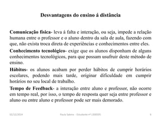 Desvantagens do ensino á distância 
Comunicação física- leva á falta e interação, ou seja, impede a relação 
humana entre o professor e o aluno dentro da sala de aula, fazendo com 
que, não exista troca direta de experiências e conhecimentos entre eles. 
Conhecimento tecnológico- exige que os alunos disponham de alguns 
conhecimentos tecnológicos, para que possam usufruir deste método de 
ensino. 
Hábitos- os alunos acabam por perder hábitos de cumprir horários 
escolares, podendo mais tarde, originar dificuldade em cumprir 
horários no seu local de trabalho. 
Tempo de Feedback- a interação entre aluno e professor, não ocorre 
em tempo real, por isso, o tempo de resposta quer seja entre professor e 
aluno ou entre aluno e professor pode ser mais demorado. 
02/12/2014 Paula Sabino - Estudante nº 1300595 6 
 