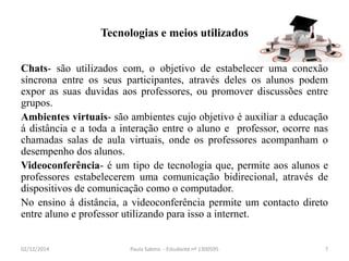 Tecnologias e meios utilizados 
Chats- são utilizados com, o objetivo de estabelecer uma conexão 
síncrona entre os seus participantes, através deles os alunos podem 
expor as suas duvidas aos professores, ou promover discussões entre 
grupos. 
Ambientes virtuais- são ambientes cujo objetivo é auxiliar a educação 
á distância e a toda a interação entre o aluno e professor, ocorre nas 
chamadas salas de aula virtuais, onde os professores acompanham o 
desempenho dos alunos. 
Videoconferência- é um tipo de tecnologia que, permite aos alunos e 
professores estabelecerem uma comunicação bidirecional, através de 
dispositivos de comunicação como o computador. 
No ensino á distância, a videoconferência permite um contacto direto 
entre aluno e professor utilizando para isso a internet. 
02/12/2014 Paula Sabino - Estudante nº 1300595 7 
 