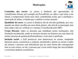 Motivações 
Conteúdos dos cursos- os cursos á distância são apresentados de 
variadíssimas formas, por exemplo em PowerPoint, ou vídeo, o que torne a sua 
leitura e compreensão muito mais fácil, contribuindo assim, par a satisfação e 
motivação do aluno, evitando que a matéria se torne maçuda. 
Qualidade do curso- os cursos á distância são de elevada qualidade, por isso, 
quando um aluno escolhe um curso deste género, não terá de se preocupar com 
mais nada a não ser verificar se o mesmo é reconhecido pelo MEC. 
Corpo Docente- todos os docentes que trabalham nestas instituições, têm 
formação reconhecida, sendo os mesmos mestres ou doutores nas suas áreas de 
ensino, pessoas de grande profissionalismo e com amor á profissão. 
Inclusão social- a EaD promoveu uma democracia no ensino, rompendo 
barreiras socias, económicas e culturais, permitindo o direito ao ensino a todos 
até mesmo, a pessoas com deficiências que de outra forma não conseguiriam 
tirar os seus cursos, ou até, a pessoas que vivem muito longe das universidades 
e com baixo poderes económicos. 
02/12/2014 Paula Sabino - Estudante nº 1300595 8 
 