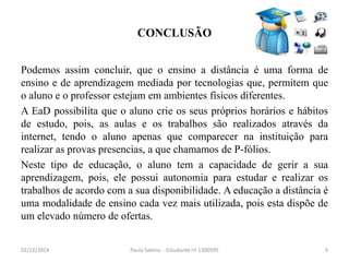 CONCLUSÃO 
Podemos assim concluir, que o ensino a distância é uma forma de 
ensino e de aprendizagem mediada por tecnologias que, permitem que 
o aluno e o professor estejam em ambientes físicos diferentes. 
A EaD possibilita que o aluno crie os seus próprios horários e hábitos 
de estudo, pois, as aulas e os trabalhos são realizados através da 
internet, tendo o aluno apenas que comparecer na instituição para 
realizar as provas presencias, a que chamamos de P-fólios. 
Neste tipo de educação, o aluno tem a capacidade de gerir a sua 
aprendizagem, pois, ele possui autonomia para estudar e realizar os 
trabalhos de acordo com a sua disponibilidade. A educação a distância é 
uma modalidade de ensino cada vez mais utilizada, pois esta dispõe de 
um elevado número de ofertas. 
02/12/2014 Paula Sabino - Estudante nº 1300595 9 
 