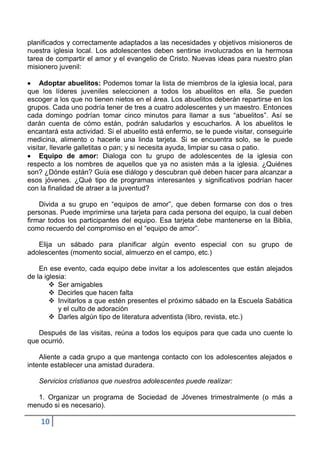 planificados y correctamente adaptados a las necesidades y objetivos misioneros de
nuestra iglesia local. Los adolescentes deben sentirse involucrados en la hermosa
tarea de compartir el amor y el evangelio de Cristo. Nuevas ideas para nuestro plan
misionero juvenil:

     Adoptar abuelitos: Podemos tomar la lista de miembros de la iglesia local, para
que los líderes juveniles seleccionen a todos los abuelitos en ella. Se pueden
escoger a los que no tienen nietos en el área. Los abuelitos deberán repartirse en los
grupos. Cada uno podría tener de tres a cuatro adolescentes y un maestro. Entonces
cada domingo podrían tomar cinco minutos para llamar a sus “abuelitos”. Así se
darán cuenta de cómo están, podrán saludarlos y escucharlos. A los abuelitos le
encantará esta actividad. Si el abuelito está enfermo, se le puede visitar, conseguirle
medicina, alimento o hacerle una linda tarjeta. Si se encuentra solo, se le puede
visitar, llevarle galletitas o pan; y si necesita ayuda, limpiar su casa o patio.
     Equipo de amor: Dialoga con tu grupo de adolescentes de la iglesia con
respecto a los nombres de aquellos que ya no asisten más a la iglesia. ¿Quiénes
son? ¿Dónde están? Guía ese diálogo y descubran qué deben hacer para alcanzar a
esos jóvenes. ¿Qué tipo de programas interesantes y significativos podrían hacer
con la finalidad de atraer a la juventud?

    Divida a su grupo en “equipos de amor”, que deben formarse con dos o tres
personas. Puede imprimirse una tarjeta para cada persona del equipo, la cual deben
firmar todos los participantes del equipo. Esa tarjeta debe mantenerse en la Biblia,
como recuerdo del compromiso en el “equipo de amor”.

   Elija un sábado para planificar algún evento especial con su grupo de
adolescentes (momento social, almuerzo en el campo, etc.)

    En ese evento, cada equipo debe invitar a los adolescentes que están alejados
de la iglesia:
         Ser amigables
         Decirles que hacen falta
         Invitarlos a que estén presentes el próximo sábado en la Escuela Sabática
           y el culto de adoración
         Darles algún tipo de literatura adventista (libro, revista, etc.)

   Después de las visitas, reúna a todos los equipos para que cada uno cuente lo
que ocurrió.

    Aliente a cada grupo a que mantenga contacto con los adolescentes alejados e
intente establecer una amistad duradera.

   Servicios cristianos que nuestros adolescentes puede realizar:

  1. Organizar un programa de Sociedad de Jóvenes trimestralmente (o más a
menudo si es necesario).

    10
 
