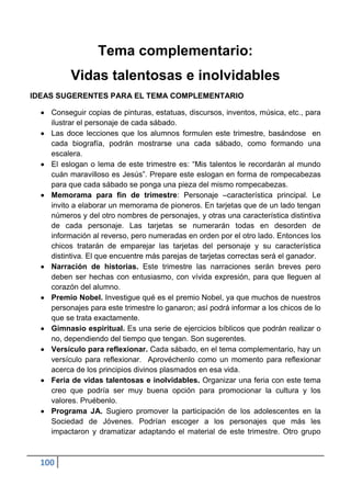 Tema complementario:
         Vidas talentosas e inolvidables
IDEAS SUGERENTES PARA EL TEMA COMPLEMENTARIO

    Conseguir copias de pinturas, estatuas, discursos, inventos, música, etc., para
    ilustrar el personaje de cada sábado.
    Las doce lecciones que los alumnos formulen este trimestre, basándose en
    cada biografía, podrán mostrarse una cada sábado, como formando una
    escalera.
    El eslogan o lema de este trimestre es: “Mis talentos le recordarán al mundo
    cuán maravilloso es Jesús”. Prepare este eslogan en forma de rompecabezas
    para que cada sábado se ponga una pieza del mismo rompecabezas.
    Memorama para fin de trimestre: Personaje –característica principal. Le
    invito a elaborar un memorama de pioneros. En tarjetas que de un lado tengan
    números y del otro nombres de personajes, y otras una característica distintiva
    de cada personaje. Las tarjetas se numerarán todas en desorden de
    información al reverso, pero numeradas en orden por el otro lado. Entonces los
    chicos tratarán de emparejar las tarjetas del personaje y su característica
    distintiva. El que encuentre más parejas de tarjetas correctas será el ganador.
    Narración de historias. Este trimestre las narraciones serán breves pero
    deben ser hechas con entusiasmo, con vívida expresión, para que lleguen al
    corazón del alumno.
    Premio Nobel. Investigue qué es el premio Nobel, ya que muchos de nuestros
    personajes para este trimestre lo ganaron; así podrá informar a los chicos de lo
    que se trata exactamente.
    Gimnasio espiritual. Es una serie de ejercicios bíblicos que podrán realizar o
    no, dependiendo del tiempo que tengan. Son sugerentes.
    Versículo para reflexionar. Cada sábado, en el tema complementario, hay un
    versículo para reflexionar. Aprovéchenlo como un momento para reflexionar
    acerca de los principios divinos plasmados en esa vida.
    Feria de vidas talentosas e inolvidables. Organizar una feria con este tema
    creo que podría ser muy buena opción para promocionar la cultura y los
    valores. Pruébenlo.
    Programa JA. Sugiero promover la participación de los adolescentes en la
    Sociedad de Jóvenes. Podrían escoger a los personajes que más les
    impactaron y dramatizar adaptando el material de este trimestre. Otro grupo



  100
 