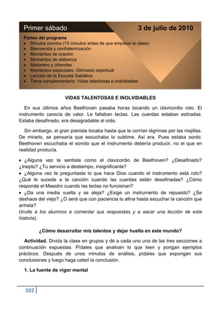 Primer sábado                                          3 de julio de 2010
  Partes del programa
     Minutos previos (15 minutos antes de que empiece la clase)
     Bienvenida y confraternización
     Momentos de oración
     Momentos de alabanza
     Misionero y ofrendas
     Momentos especiales: Gimnasio espiritual
     Lección de la Escuela Sabática
     Tema complementario: Vidas talentosas e inolvidables


                      VIDAS TALENTOSAS E INOLVIDABLES

   En sus últimos años Beethoven pasaba horas tocando un clavicordio roto. El
instrumento carecía de valor. Le faltaban teclas. Las cuerdas estaban estiradas.
Estaba desafinado, era desagradable al oído.

  Sin embargo, el gran pianista tocaba hasta que le corrían lágrimas por las mejillas.
De mirarlo, se pensaría que escuchaba lo sublime. Así era. Pues estaba sordo.
Beethoven escuchaba el sonido que el instrumento debería producir, no el que en
realidad producía.

   ¿Alguna vez te sentiste como el clavicordio de Beethoven? ¿Desafinado?
¿Inepto? ¿Tu servicio a destiempo, insignificante?
   ¿Alguna vez te preguntaste lo que hace Dios cuando el instrumento está roto?
¿Qué le sucede a la canción cuando las cuerdas están desafinadas? ¿Cómo
responde el Maestro cuando las teclas no funcionan?
   ¿Da una media vuelta y se aleja? ¿Exige un instrumento de repuesto? ¿Se
deshace del viejo? ¿O será que con paciencia lo afina hasta escuchar la canción que
anhela?
(Invite a los alumnos a comentar sus respuestas y a sacar una lección de esta
historia).

         ¿Cómo desarrollar mis talentos y dejar huella en este mundo?

  Actividad. Divida la clase en grupos y dé a cada uno una de las tres secciones a
continuación expuestas. Pídales que analicen lo que leen y pongan ejemplos
prácticos. Después de unos minutos de análisis, pídales que expongan sus
conclusiones y luego haga usted la conclusión.

  1. La fuente de vigor mental



  102
 