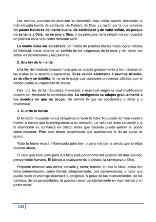 Las mentes juveniles no alcanzan su desarrollo más noble cuando descuidan la
más elevada fuente de sabiduría –la Palabra de Dios. La razón por la que tenemos
tan pocos hombres de mente buena, de estabilidad y de valor sólido, es porque
no se teme a Dios, no se ama a Dios, y los principios de la religión no son puestos
en práctica en la vida como debieran serlo.

  La mente debe ser adiestrada por medio de pruebas diarias hasta lograr hábitos
de fidelidad, hasta obtener un sentido de las exigencias de lo recto y del deber por
sobre las inclinaciones y los placeres.

  2. Una ley de la mente

   Una ley del intelecto humano hace que se adapte gradualmente a las materias en
las cuales se le enseña a espaciarse. Si se dedica solamente a asuntos triviales,
se atrofia y se debilita. Si no se le exige que considere problemas difíciles, con el
tiempo pierde su capacidad de crecer.

  Hay una ley de la naturaleza intelectual y espiritual según la cual modificamos
nuestro ser mediante la contemplación. La inteligencia se adapta gradualmente a
los asuntos en que se ocupa. Se asimila lo que se acostumbra a amar y a
reverenciar.

  3. Guarda tu mente

   El tentador no puede nunca obligarnos a hacer lo malo. No puede dominar nuestra
mente, a menos que la entreguemos a su dirección. La voluntad debe consentir y la
fe abandonar su confianza en Cristo, antes que Satanás pueda ejercer su poder
sobre nosotros. Pero todo deseo pecaminoso que acariciamos le da un punto de
apoyo.

  Todo tu futuro estará influenciado para bien o para mal por la senda que tu elijas
recorrer ahora.

  El ideal que Dios tiene para sus hijos está por encima del alcance del más elevado
pensamiento humano. El blanco a alcanzarse es la piedad, la semejanza a Dios.

   Proponte alcanzar una norma elevada y santa; mantén en alto tu ideal; actúa con
firme determinación, como Daniel, intrépidamente, con perseverancia, y nada que
pueda hacer el enemigo estorbará tu progreso. A pesar de los inconvenientes, de los
cambios, de las perplejidades, tú puedes crecer constantemente en vigor mental y en
poder moral.




  103
 