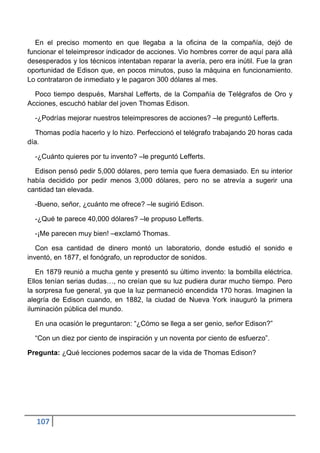 En el preciso momento en que llegaba a la oficina de la compañía, dejó de
funcionar el teleimpresor indicador de acciones. Vio hombres correr de aquí para allá
desesperados y los técnicos intentaban reparar la avería, pero era inútil. Fue la gran
oportunidad de Edison que, en pocos minutos, puso la máquina en funcionamiento.
Lo contrataron de inmediato y le pagaron 300 dólares al mes.

  Poco tiempo después, Marshal Lefferts, de la Compañía de Telégrafos de Oro y
Acciones, escuchó hablar del joven Thomas Edison.

  -¿Podrías mejorar nuestros teleimpresores de acciones? –le preguntó Lefferts.

  Thomas podía hacerlo y lo hizo. Perfeccionó el telégrafo trabajando 20 horas cada
día.

  -¿Cuánto quieres por tu invento? –le preguntó Lefferts.

  Edison pensó pedir 5,000 dólares, pero temía que fuera demasiado. En su interior
había decidido por pedir menos 3,000 dólares, pero no se atrevía a sugerir una
cantidad tan elevada.

  -Bueno, señor, ¿cuánto me ofrece? –le sugirió Edison.

  -¿Qué te parece 40,000 dólares? –le propuso Lefferts.

  -¡Me parecen muy bien! –exclamó Thomas.

   Con esa cantidad de dinero montó un laboratorio, donde estudió el sonido e
inventó, en 1877, el fonógrafo, un reproductor de sonidos.

   En 1879 reunió a mucha gente y presentó su último invento: la bombilla eléctrica.
Ellos tenían serias dudas…, no creían que su luz pudiera durar mucho tiempo. Pero
la sorpresa fue general, ya que la luz permaneció encendida 170 horas. Imaginen la
alegría de Edison cuando, en 1882, la ciudad de Nueva York inauguró la primera
iluminación pública del mundo.

  En una ocasión le preguntaron: “¿Cómo se llega a ser genio, señor Edison?”

  “Con un diez por ciento de inspiración y un noventa por ciento de esfuerzo”.

Pregunta: ¿Qué lecciones podemos sacar de la vida de Thomas Edison?




  107
 