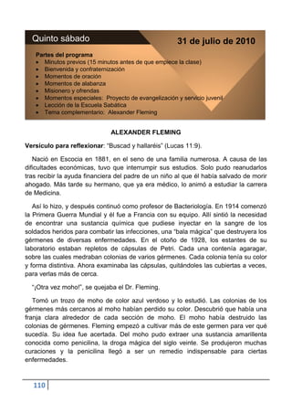 Quinto sábado                                        31 de julio de 2010
   Partes del programa
      Minutos previos (15 minutos antes de que empiece la clase)
      Bienvenida y confraternización
      Momentos de oración
      Momentos de alabanza
      Misionero y ofrendas
      Momentos especiales: Proyecto de evangelización y servicio juvenil
      Lección de la Escuela Sabática
      Tema complementario: Alexander Fleming


                              ALEXANDER FLEMING

Versículo para reflexionar: “Buscad y hallaréis” (Lucas 11:9).

   Nació en Escocia en 1881, en el seno de una familia numerosa. A causa de las
dificultades económicas, tuvo que interrumpir sus estudios. Solo pudo reanudarlos
tras recibir la ayuda financiera del padre de un niño al que él había salvado de morir
ahogado. Más tarde su hermano, que ya era médico, lo animó a estudiar la carrera
de Medicina.

   Así lo hizo, y después continuó como profesor de Bacteriología. En 1914 comenzó
la Primera Guerra Mundial y él fue a Francia con su equipo. Allí sintió la necesidad
de encontrar una sustancia química que pudiese inyectar en la sangre de los
soldados heridos para combatir las infecciones, una “bala mágica” que destruyera los
gérmenes de diversas enfermedades. En el otoño de 1928, los estantes de su
laboratorio estaban repletos de cápsulas de Petri. Cada una contenía agaragar,
sobre las cuales medraban colonias de varios gérmenes. Cada colonia tenía su color
y forma distintiva. Ahora examinaba las cápsulas, quitándoles las cubiertas a veces,
para verlas más de cerca.

  “¡Otra vez moho!”, se quejaba el Dr. Fleming.

   Tomó un trozo de moho de color azul verdoso y lo estudió. Las colonias de los
gérmenes más cercanos al moho habían perdido su color. Descubrió que había una
franja clara alrededor de cada sección de moho. El moho había destruido las
colonias de gérmenes. Fleming empezó a cultivar más de este germen para ver qué
sucedía. Su idea fue acertada. Del moho pudo extraer una sustancia amarillenta
conocida como penicilina, la droga mágica del siglo veinte. Se produjeron muchas
curaciones y la penicilina llegó a ser un remedio indispensable para ciertas
enfermedades.



  110
 