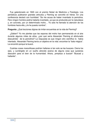 Fue galardonado en 1945 con el premio Nobel de Medicina y Fisiología. Los
periódicos publicaron grandes artículos y Fleming se convirtió en héroe. En una
conferencia declaró con humildad: “Se me acusa de haber inventado la penicilina.
Pero ningún hombre podría haberla inventado, ya que es producida por la naturaleza
y, en concreto, por un determinado moho… Yo solo he llamado la atención de los
hombres hacia ella, y le he puesto nombre”.

Pregunta: ¿Qué lecciones dignas de imitar encuentras en la vida de Fleming?

   ¿Saben? Yo me planteo que las esporas del moho han permanecido en el aire
durante algunos miles de años, ¿por qué sería Alexander Fleming el afortunado
descubridor de la penicilina? La respuesta es que ningún otro científico lo había
intentado. Alexander Fleming tenía un objetivo en la vida: encontrar la “bala mágica”.
La encontró porque la buscó.

   Cuántas cosas maravillosas podrían hallarse si tan solo se las buscara. Cierra los
ojos, y sumérgete en un sueño atrevido acerca de alguna cosa que quisieras
descubrir para el bien de la humanidad. Ahora, ¡empieza a buscar! “Buscad y
hallaréis”.




  111
 