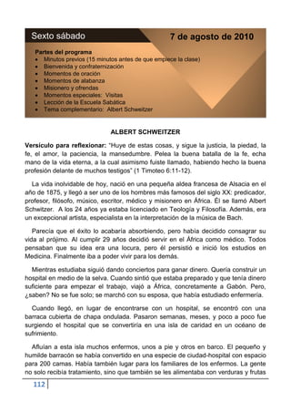 Sexto sábado                                      7 de agosto de 2010
   Partes del programa
      Minutos previos (15 minutos antes de que empiece la clase)
      Bienvenida y confraternización
      Momentos de oración
      Momentos de alabanza
      Misionero y ofrendas
      Momentos especiales: Visitas
      Lección de la Escuela Sabática
      Tema complementario: Albert Schweitzer


                              ALBERT SCHWEITZER

Versículo para reflexionar: “Huye de estas cosas, y sigue la justicia, la piedad, la
fe, el amor, la paciencia, la mansedumbre. Pelea la buena batalla de la fe, echa
mano de la vida eterna, a la cual asimismo fuiste llamado, habiendo hecho la buena
profesión delante de muchos testigos” (1 Timoteo 6:11-12).

  La vida inolvidable de hoy, nació en una pequeña aldea francesa de Alsacia en el
año de 1875, y llegó a ser uno de los hombres más famosos del siglo XX: predicador,
profesor, filósofo, músico, escritor, médico y misionero en África. Él se llamó Albert
Schwitzer. A los 24 años ya estaba licenciado en Teología y Filosofía. Además, era
un excepcional artista, especialista en la interpretación de la música de Bach.

   Parecía que el éxito lo acabaría absorbiendo, pero había decidido consagrar su
vida al prójimo. Al cumplir 29 años decidió servir en el África como médico. Todos
pensaban que su idea era una locura, pero él persistió e inició los estudios en
Medicina. Finalmente iba a poder vivir para los demás.

  Mientras estudiaba siguió dando conciertos para ganar dinero. Quería construir un
hospital en medio de la selva. Cuando sintió que estaba preparado y que tenía dinero
suficiente para empezar el trabajo, viajó a África, concretamente a Gabón. Pero,
¿saben? No se fue solo; se marchó con su esposa, que había estudiado enfermería.

  Cuando llegó, en lugar de encontrarse con un hospital, se encontró con una
barraca cubierta de chapa ondulada. Pasaron semanas, meses, y poco a poco fue
surgiendo el hospital que se convertiría en una isla de caridad en un océano de
sufrimiento.

  Afluían a esta isla muchos enfermos, unos a pie y otros en barco. El pequeño y
humilde barracón se había convertido en una especie de ciudad-hospital con espacio
para 200 camas. Había también lugar para los familiares de los enfermos. La gente
no solo recibía tratamiento, sino que también se les alimentaba con verduras y frutas
  112
 