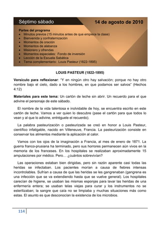 Séptimo sábado                                    14 de agosto de 2010
   Partes del programa
      Minutos previos (15 minutos antes de que empiece la clase)
      Bienvenida y confraternización
      Momentos de oración
      Momentos de alabanza
      Misionero y ofrendas
      Momentos especiales: Fondo de inversión
      Lección de la Escuela Sabática
      Tema complementario: Louis Pasteur (1822-1895)


                           LOUIS PASTEUR (1822-1895)

Versículo para reflexionar: “Y en ningún otro hay salvación; porque no hay otro
nombre bajo el cielo, dado a los hombres, en que podamos ser salvos” (Hechos
4:12)

Materiales para este tema: Un cartón de leche sin abrir. Un recuerdo para el que
adivine el personaje de este sábado.

  El nombre de la vida talentosa e inolvidable de hoy, se encuentra escrito en este
cartón de leche. Vamos a ver quien lo descubre (pase el cartón para que todos lo
vean y al que lo adivine, entréguele el recuerdo).

   La palabra pasteurización o pasteurizada se creó en honor a Louis Pasteur,
científico infatigable, nacido en Villeneuve, Francia. La pasteurización consiste en
conservar los alimentos mediante la aplicación al calor.

  Vamos con los ojos de la imaginación a Francia, al mes de enero de 1871. La
guerra franco-prusiana ha terminado, pero sus horrores permanecen aún vivos en la
memoria de los franceses. En los hospitales se realizaban aproximadamente 15
amputaciones por médico. Pero… ¿cuántos sobrevivían?

   Las operaciones estaban bien dirigidas, pero sin razón aparente casi todas las
heridas se infectaban. Los pacientes morían a causa de fiebres intensas
incontrolables. Sufrían a causa de que las heridas se les gangrenaban (gangrena es
una infección que se va extendiendo hasta que se vuelve general). Los hospitales
carecían de higiene, se usaban las mismas esponjas para lavar las heridas de una
enfermería entera; se usaban telas viejas para curar y los instrumentos no se
esterilizaban; la sangre que caía no se limpiaba y muchas situaciones más como
estas. El asunto es que desconocían la existencia de los microbios.



  114
 