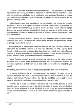 Pasteur descubrió que algo infinitamente pequeño y transportado por el aire se
instalaba en las heridas, evitando su cicatrización normal: eran los microbios. En su
laboratorio comenzó a trabajar con el objetivo de crear vacunas. Descubrió la vacuna
contra el carbunco (ántrax), enfermedad que causaba millones de muertes en los
ganados bovino y ovino.

   La hidrofobia o rabia (mal que ataca a ciertos animales) era uno de los grandes
azotes de la época. Si a alguien le mordía un animal rabioso había que quemar las
heridas con hierros candentes, y aún así la muerte era casi segura. Pasteur recogió
decenas de perros rabiosos, corriendo el riesgo de contraer la enfermedad, pero
finalmente descubrió el microbio que la causaba. Preparó una vacuna y la aplicó con
éxito en animales.

  Un perro tiró al suelo a Joseph Meister, un niño de nueve años de edad, cuando
se dirigía a su casa, y le mordió en catorce sitios distintos. Un perrero que estaba
cerca logró ahuyentar al animal.

   Aconsejada por el médico que limpió las heridas del niño, la madre lo llevó al
laboratorio del científico Pasteur y le rogó que atendiera al niño. Aquella tarde
Joseph recibió la primera inyección. Los días siguientes recibió once más. ¿Pueden
imaginar el alivio y la alegría que sintió Pasteur cuando vio que su descubrimiento, la
vacuna contra la rabia, también funcionaba en seres humanos?

  Pronto, Pasteur empezó a recibir pacientes de toda Europa. En cierta ocasión
acudieron a él 19 rusos que habían sido mordidos por un lobo rabioso. Pasteur era
su única esperanza. Si hubieran ido a otra parte habría sido una necedad, ¿no
crees?

Pregunta: ¿Qué lecciones para tu vida puedes aprender de la vida de Pasteur?

   La vacuna antirrábica fue su descubrimiento más famoso. De todas partes le
llegaron donativos para que la vacuna pudiese distribuirse en todo el mundo. La
creación del Instituto Pasteur culminó la vida del científico, quien recibió varios
premios, además de condecoraciones nacionales e internacionales.

  Jesucristo es la única esperanza de salvación de este mundo. Él tiene el único
remedio para el pecado. Aún así, millones de personas lo buscan a través de otros
nombres: Buda, Mahoma, Krishna, Sai Baba y tantos otros así llamados hombres
santos. Buscan inútilmente. Cristo es el único Médico y Salvador. ¿Has acudido a él
hoy?




   115
 