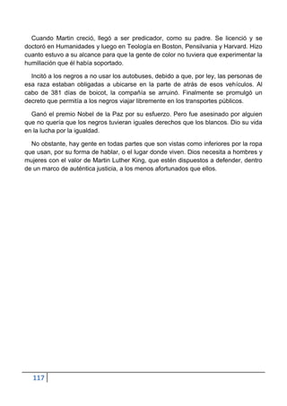 Cuando Martin creció, llegó a ser predicador, como su padre. Se licenció y se
doctoró en Humanidades y luego en Teología en Boston, Pensilvania y Harvard. Hizo
cuanto estuvo a su alcance para que la gente de color no tuviera que experimentar la
humillación que él había soportado.

  Incitó a los negros a no usar los autobuses, debido a que, por ley, las personas de
esa raza estaban obligadas a ubicarse en la parte de atrás de esos vehículos. Al
cabo de 381 días de boicot, la compañía se arruinó. Finalmente se promulgó un
decreto que permitía a los negros viajar libremente en los transportes públicos.

  Ganó el premio Nobel de la Paz por su esfuerzo. Pero fue asesinado por alguien
que no quería que los negros tuvieran iguales derechos que los blancos. Dio su vida
en la lucha por la igualdad.

  No obstante, hay gente en todas partes que son vistas como inferiores por la ropa
que usan, por su forma de hablar, o el lugar donde viven. Dios necesita a hombres y
mujeres con el valor de Martin Luther King, que estén dispuestos a defender, dentro
de un marco de auténtica justicia, a los menos afortunados que ellos.




  117
 