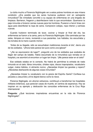 Le dolía mucho a Florencia Nightingale ver a estos pobres hombres en esa mísera
condición. ¿Era posible que los seres humanos pudieran vivir en semejante
inmundicia? De inmediato convirtió a su equipo de enfermeras en una brigada de
limpieza. Barrieron, fregaron y desinfectaron todo lo que encontraban. Quemaron la
paja inmunda e hicieron camas nuevas para los hombres. Pusieron a hervir tinas con
agua para desinfectar la ropa de cama. Compraron cobijas, ropa interior y camisas
nuevas.

   Cuando hubieron terminado de lavar, cocinar y limpiar al final del día, las
enfermeras se fueron a la cama, pero no Florencia Nightingale. Ella caminaba por las
salas, lámpara en mano, revisando a sus pacientes. Les hablaba, los escuchaba y
los tomaba de la mano cuando morían.

  “Antes de su llegada, sólo se escuchaban maldiciones durante el día”, decía uno
de los soldados. “¡Ahora todo parece tan puro como una iglesia!”

   “¿No se equivocaron de lugar?”, preguntó uno de los soldados que acababa de
llegar del campo de batalla. Había escuchado de la inmundicia que reinaba en el
hospital y se asombró al encontrar un lugar tan limpio. “¡Me parece estar en el cielo!”

  Ese soldado estaba en lo correcto. No habrá de permitirse la entrada de nada
inmundo en el cielo: libros inmundos, chistes rojos, discos inapropiados, vocabulario
vulgar, malos hábitos, ni alimento nocivo. ¿Necesitas limpiar tus gavetas y ropero?
¿Necesitas deshacerte de algunas cosas inmundas?

  ¿Necesitas limpiar tu vocabulario con la gracia del Espíritu Santo? Confiesa tus
pecados a Jesucristo y él te dejará blanco como la nieve.

   Florence Nigtingale, sin ahorrar esfuerzos, contribuyó a transformar los hospitales
militares británicos, que parecían casas de muerte, en centros de esperanza. Hoy se
inspiran en su ejemplo y dedicación las conocidas enfermeras de la Cruz Roja
internacional.

Pregunta: ¿Qué lecciones inspiradoras encuentras en la vida de Florence
Nightingale?




   119
 