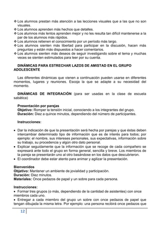  Los alumnos prestan más atención a las lecciones visuales que a las que no son
  visuales.
 Los alumnos aprenden más hechos que detalles.
 Los alumnos más lentos aprenden mejor y no les resulta tan difícil mantenerse a la
  par de los alumnos más rápidos.
 Los alumnos retienen el conocimiento por un período más largo.
 Los alumnos sienten más libertad para participar en la discusión, hacen más
  preguntas y están más dispuestos a hacer comentarios.
 Los alumnos sienten más deseos de seguir investigando sobre el tema y muchas
  veces se sienten estimulados para leer por su cuenta.

  DINÁMICAS PARA ESTRECHAR LAZOS DE AMISTAD EN EL GRUPO
ADOLESCENTE

 Las diferentes dinámicas que vienen a continuación pueden usarse en diferentes
momentos, lugares y reuniones. Escoja la que se adapte a su necesidad del
momento.

  DINÁMICAS DE INTEGRACIÓN (para ser usadas en la clase de escuela
sabática)

  Presentación por parejas
  Objetivo: Romper la tensión inicial, conociendo a los integrantes del grupo.
  Duración: Diez a quince minutos, dependiendo del número de participantes.

  Instrucciones:

  Dar la indicación de que la presentación será hecha por parejas y que éstas deben
  intercambiar determinado tipo de información que es de interés para todos; por
  ejemplo: el nombre, sus intereses personales, sus expectativas, información sobre
  su trabajo, su procedencia y algún otro dato personal.
  Explicar seguidamente que la información que se recoge de cada compañero se
  expresará ante todo el grupo en forma general, sencilla y breve. Los miembros de
  la pareja se presentarán uno al otro basándose en los datos que descubrieron.
  El coordinador debe estar atento para animar y agilizar la presentación.

Bienvenidos
Objetivo: Mantener un ambiente de jovialidad y participación.
Duración: Diez minutos.
Materiales: Once pedazos de papel y un sobre para cada persona.

Instrucciones:
  Formar tres grupos (o más, dependiendo de la cantidad de asistentes) con once
miembros cada uno.
  Entregar a cada miembro del grupo un sobre con once pedazos de papel que
tengan dibujada la misma letra. Por ejemplo: una persona recibirá once pedazos que

    12
 