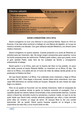 Décimo sábado                                 4 de septiembre de 2010
    Partes del programa
       Minutos previos (15 minutos antes de que empiece la clase)
       Bienvenida y confraternización
       Momentos de oración
       Momentos de alabanza
       Misionero y ofrendas
       Momentos especiales: Proyecto de evangelización y servicio juvenil
       Lección de la Escuela Sabática
       Tema complementario: David Livingstone 1813-1873 (parte 1)


                         DAVID LIVINGSTONE (1813-1873)

  David Livingstone no tuvo una infancia ni una juventud felices. Nació en 1813 en
Escocia. A los diez años comenzó a trabajar en una fábrica de algodón, en la que se
mantuvo durante una década. Con gran esfuerzo estudió Medicina y se ofreció como
médico misionero.

  David Livingstone no quería casarse. Cuando presentó a la Junta de Misiones su
solicitud para ser misionero, dijo: No tengo ningún compromiso para casarme; nunca
he hecho proposiciones de matrimonio. Prefiero partir soltero, para que pueda, como
el gran apóstol Pablo, estar libre de los cuidados de familia y consagrarme
enteramente al trabajo.

   David quería ir a la China, pero por la Guerra del Opio no fue posible. Un poco
más tarde conoció al doctor Roberto Moffat, un misionero en el África. Él dijo: “He
visto en el África, a la salida del sol, el humo de miles de aldeas donde jamás se ha
predicado la Palabra de Dios”.

   Así que David decidió ir al África. Fue ordenado como misionero y llegó al África
en marzo de 1841. Para llegar a Kurumán, donde había otros misioneros, tuvo que
viajar 848 kilómetros en carreta tirada por bueyes. Después de seis meses de viajar
llegó a su destino.

   Pero no se quedó en Kurumán con los demás misioneros. Salió en búsqueda de
un lugar para predicar donde la gente no hubiera conocido el evangelio. Fue a
Lepelole donde los nativos habían envenenado a tres comerciantes blancos. Cuando
vieron a David les remordió mucho la conciencia y tuvieron miedo, el cual no se les
quitó hasta que David hubo comido alimento preparado por ellos y hubo dormido
entre ellos sin mostrar un rasgo de temor. El cacique Bubi le dio una cordial
bienvenida. Allí se quedó. David quería hacerse experto en la lengua y las
costumbres de esta tribu y tuvo mucho éxito en ello.

  120
 
