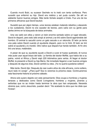 Cuando murió Bubi, su sucesor Sechele no lo trató con tanta confianza. Pero
sucedió que enfermó su hijo. David era médico y así pudo curarlo. De allí en
adelante fueron buenos amigos. Más tarde Schele aceptó a Cristo. Fue uno de los
primeros africanos que David bautizó.

  Sucedió que por algún tiempo, unos leones estaban matando rebaños y atacando
a los cuidadores. David no era cazador de leones, pero salía con su gente para
darles ánimo en la búsqueda de éstos animales.

   Una vez salió con ellos y vieron un león enorme sentado sobre un lugar elevado.
David le disparó, pero esto sólo enojó al animal y se tiró sobre David agarrándole del
hombro. El animal lo sacudió como un gato sacude a un ratoncito. El león ya tenía
una pata sobre David cuando el ayudante disparó, pero no lo hirió. El león se tiró
sobre el ayudante y lo mordió. Otro nativo que disparó fue herido también. Al fin otro
tiró una lanza, matándolo.

   A pesar de que su ayudante ayudó a David a curar el hueso quebrado, él nunca
más pudo usar aquel brazo del todo. La familia del doctor Moffat, que había ido a su
patria, volvió al África y David viajó 220 kilómetros para verlos. Al llegar el doctor
Moffat, le presentó a David su hija María. De inmediato llegaron a ser buenos amigos
y después de algunos días, David cambió su idea. ¡Ya no quería quedarse soltero!

  Más tarde, David dijo: Después de casi cuatro años de vida africana, como soltero,
reuní todo mi coraje”. ¿Para qué? Eso lo veremos la próxima clase. Continuaremos
esta fascinante historia el próximo sábado.

   Ahora solo quiero dejarte con este pensamiento: Dios ocupa a hombres y mujeres
tenaces y dedicados como David Livingstone; hombres y mujeres, jóvenes y
señoritas que no se rindan hasta terminar la obra que han empezado. Necesita
obreros que, como Jesucristo, puedan decir: “He acabado la obra que me diste que
hiciese”.




  121
 