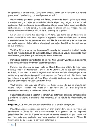 he aprendido a amarte más. Cumplamos nuestro deber con Cristo y él nos llevará
por el mundo con honor y nos usará para su servicio”.

  David andaba por todas partes del África, predicando donde quiera que podía
conseguir un grupo que le escuchara. Hacía viajes muy largos al interior del
continente. Entró en lugares donde el hombre blanco nunca había penetrado. Sufría
continuamente de mala salud y muchas veces le faltaba alimento y ropa. Pasaba
meses y aún años sin recibir noticias de su familia y de su patria.

  En un viaje descubrió las cataratas de Victoria. Las llamó así en honor de su
Reina. Después de diez años regresó a Inglaterra donde encontró que se había
convertido en un famoso personaje nacional. Había prestado un gran servicio con
sus exploraciones y había abierto el África al evangelio. Escribió un libro allí acerca
de sus aventuras.

  Volvió al África y su esposa lo acompañó, pero la fiebre palúdica la atacó. María
murió tres meses después de su llegada. David, por primera vez, se encontraba muy
desanimado, pero sabía que su trabajo no había terminado.

   Partió para explorar las vertientes de los ríos Nilo, Congo y Zambessi. Se enfermó
y casi murió porque le robaron su caja de medicinas.

  Durante tres años no se supo nada de David. Entonces el jefe del New York
Herald, periódico norteamericano, envió a H. M. Stanley, uno de sus corresponsales
en África, a buscarle. Su venida seguramente salvó la vida de David porque le dio
medicinas y provisiones. Se quedó cuatro meses con David. Al salir, Stanley le rogó
que volviera a su patria con él. Pero David deseaba continuar con su propósito de
predicar el evangelio en todas partes del África.

  Cayó enfermo otra vez. Los africanos se dieron cuenta de que no duraría por
mucho tiempo. Hicieron una choza y lo colocaron allí. Dos días después lo
encontraron arrodillado al lado de su cama, muerto.

  Sus amigos africanos le sacaron el corazón. Lo enterraron allí en su tierra adoptiva
y enviaron su cuerpo a Inglaterra. Fue enterrado en la abadía de Westminster, en
Londres.

Pregunta: ¿Qué lecciones valiosas encuentran en la vida de Livingstone?

    David Livingstone es reconocido como un gran explorador porque sus viajes que
atravesaron el África son los acontecimientos más grandes en los registros
geográficos. Pero lo más importante es que es reconocido como un gran misionero
que hizo más que cualquier otro para predicar el evangelio en el África. Él
literalmente, dio su vida por la salvación del africano.

   123
 