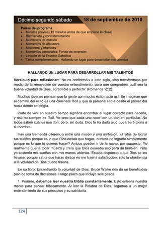 Décimo segundo sábado                      18 de septiembre de 2010
    Partes del programa
       Minutos previos (15 minutos antes de que empiece la clase)
       Bienvenida y confraternización
       Momentos de oración
       Momentos de alabanza
       Misionero y ofrendas
       Momentos especiales: Fondo de inversión
       Lección de la Escuela Sabática
       Tema complementario: Hallando un lugar para desarrollar mis talentos



         HALLANDO UN LUGAR PARA DESARROLLAR MIS TALENTOS

Versículo para reflexionar: “No os conforméis a este siglo, sino transformaos por
medio de la renovación de vuestro entendimiento, para que comprobéis cuál sea la
buena voluntad de Dios, agradable y perfecta” (Romanos 12:2).

   Muchos jóvenes piensan que la gente con mucho éxito nació así. Se imaginan que
el camino del éxito es una caminata fácil y que la persona sabía desde el primer día
hacia dónde se dirigía.

  Parte de vivir en nuestro tiempo significa encontrar el lugar correcto para hacerlo,
y eso no siempre es fácil. Yo creo que cada uno nace con un don en particular. No
todos saben cuál es ese don, pero, sin duda, Dios te ha dado algo que traerá gloria a
su nombre.

   Hay una tremenda diferencia entre una misión y una ambición. ¿Tratas de lograr
tus sueños porque es lo que Dios desea que hagas, o tratas de lograrlo simplemente
porque es lo que tú quieres hacer? Ambos pueden ir de la mano, por supuesto. Yo
realmente quería tocar música y creía que Dios deseaba eso para mí también. Pero
yo sostenía mis sueños con mis manos abiertas. Estaba dispuesto a que Dios se los
llevase, porque sabía que hacer discos no me traería satisfacción; solo la obediencia
a la voluntad de Dios puede traerla.

   En su libro, Encontrando la voluntad de Dios, Bruce Walke nos da un beneficioso
plan de toma de decisiones a largo plazo que incluye seis pasos.

  1. Primero, debemos leer nuestra Biblia constantemente. Esto entrena nuestra
mente para pensar bíblicamente. Al leer la Palabra de Dios, llegamos a un mejor
entendimiento de sus principios y su sabiduría.




  124
 